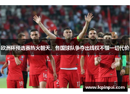 欧洲杯预选赛热火朝天，各国球队争夺出线权不惜一切代价