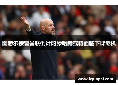 图赫尔接管曼联倒计时滕哈赫或将面临下课危机