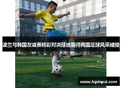波兰与韩国友谊赛精彩对决球迷期待两国足球风采碰撞