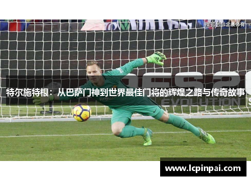 特尔施特根：从巴萨门神到世界最佳门将的辉煌之路与传奇故事